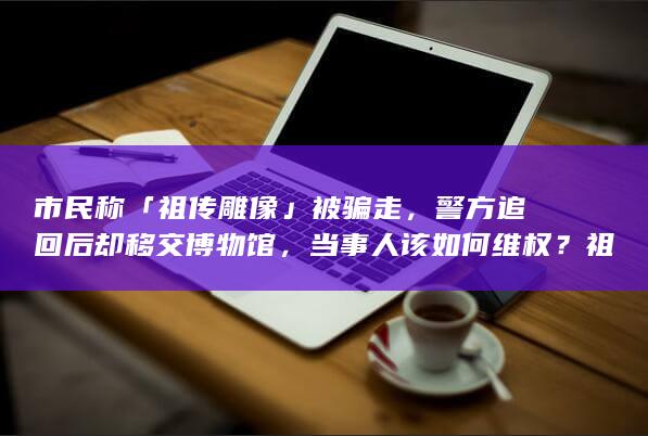 市民称「祖传雕像」被骗走，警方追回后却移交博物馆，当事人该如何维权？祖传文物是否可以被视为拥有所有权？