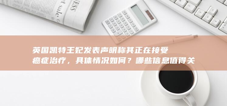 英国凯特王妃发表声明称其正在接受癌症治疗，具体情况如何？哪些信息值得关注？