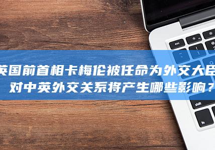 英国前首相卡梅伦被任命为外交大臣，对中英外交关系将产生哪些影响？