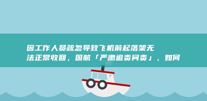 因工作人员疏忽导致飞机前起落架无法正常收回，国航「严肃追责问责」，如何看待此事？