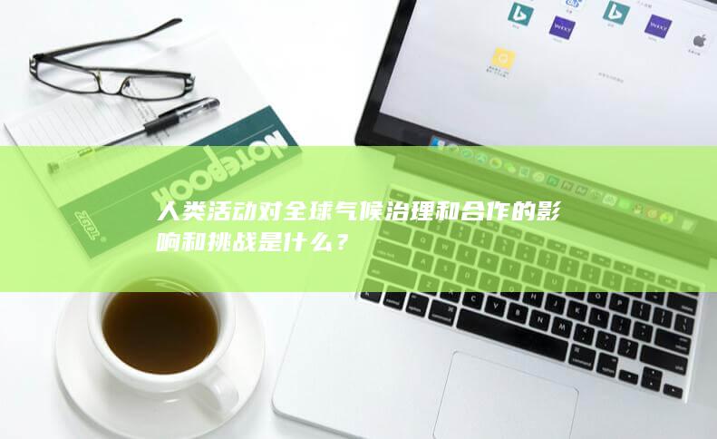 人类活动对全球气候治理和合作的影响和挑战是什么？