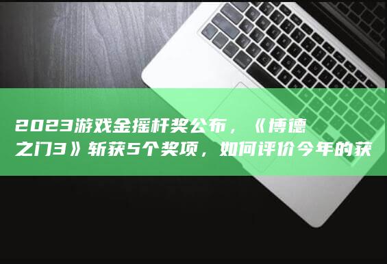 2023 游戏金摇杆奖公布，《博德之门 3》斩获 5 个奖项，如何评价今年的获奖名单？