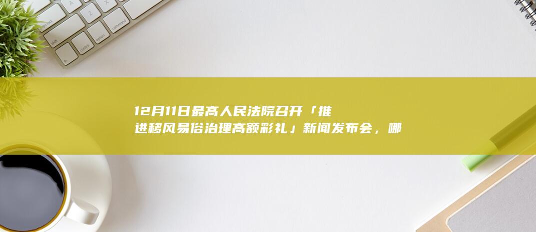 12 月 11 日最高人民法院召开「推进移风易俗 治理高额彩礼」新闻发布会，哪些信息值得关注？