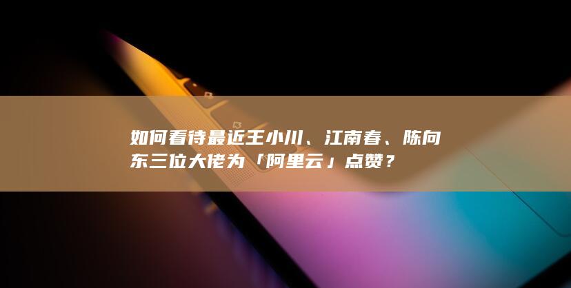 如何看待最近王小川、江南春、陈向东 三位大佬为「阿里云」点赞？