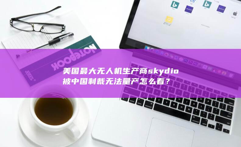 美国最大无人机生产商skydio 被中国制裁无法量产怎么看？