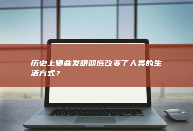 历史上哪些发明彻底改变了人类的生活方式？