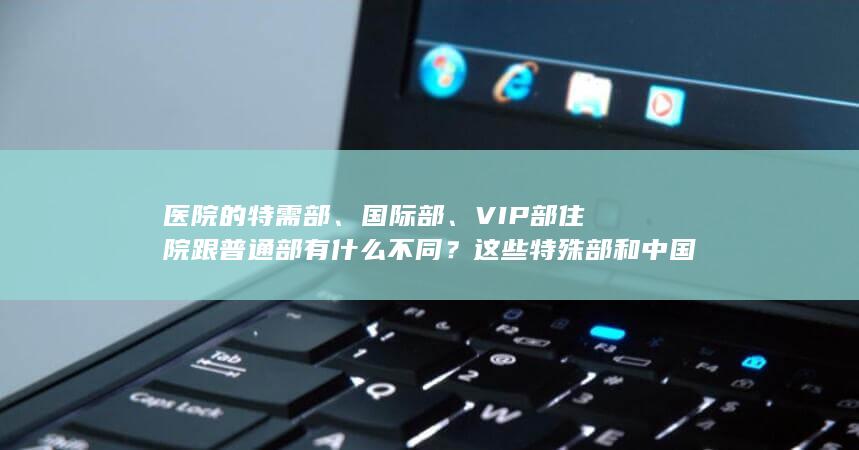 医院的特需部、国际部、VIP 部住院跟普通部有什么不同？这些特殊部和中国港澳台、国外医院又有什么区别？