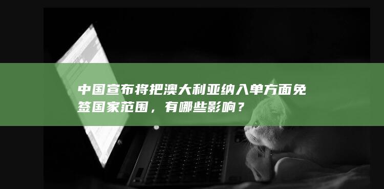 中国宣布将把澳大利亚纳入单方面免签国家范围，有哪些影响？