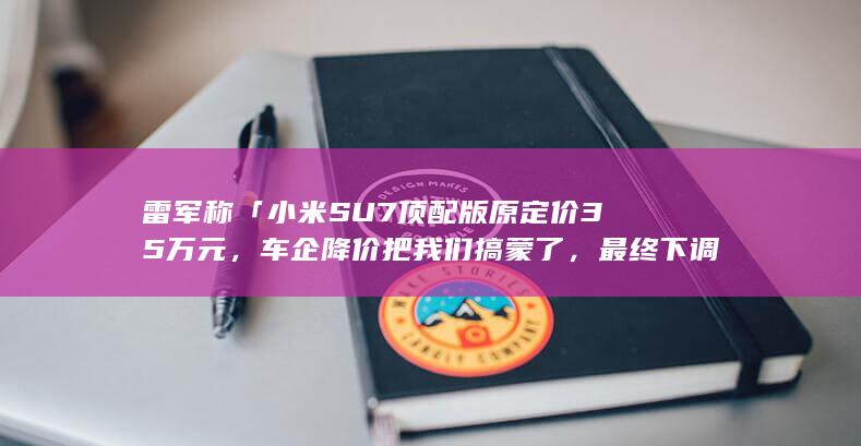 雷军称「小米 SU7 顶配版原定价 35 万元，车企降价把我们搞蒙了，最终下调了售价」，透露哪些信息？