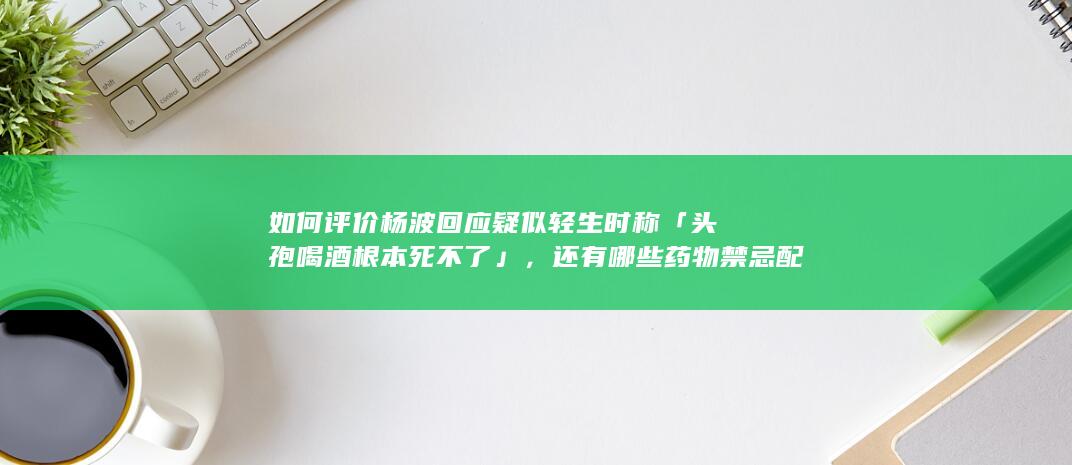 如何评价杨波回应疑似轻生时称「头孢喝酒根本死不了」，还有哪些药物禁忌配酒？