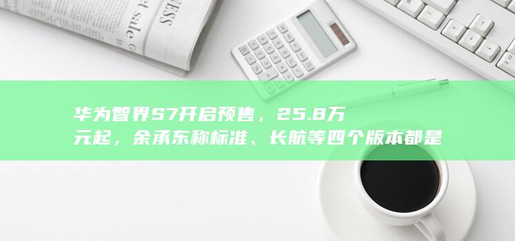 华为智界 S7 开启预售，25.8 万元起，余承东称标准、长航等四个版本都是亏钱的，哪些信息值得关注？