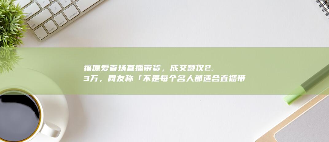 福原爱首场直播带货，成交额仅 2.3 万，网友称「不是每个名人都适合直播带货」，如何看待此事？