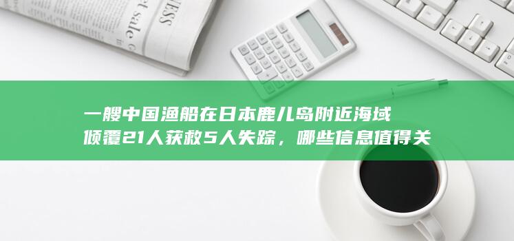 一艘中国渔船在日本鹿儿岛附近海域倾覆 21人获救5人失踪，哪些信息值得关注？