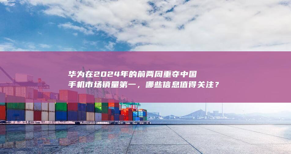 华为在 2024 年的前两周重夺中国手机市场销量第一，哪些信息值得关注？