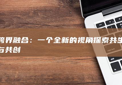 跨界融合：一个全新的视角探索共生与共创