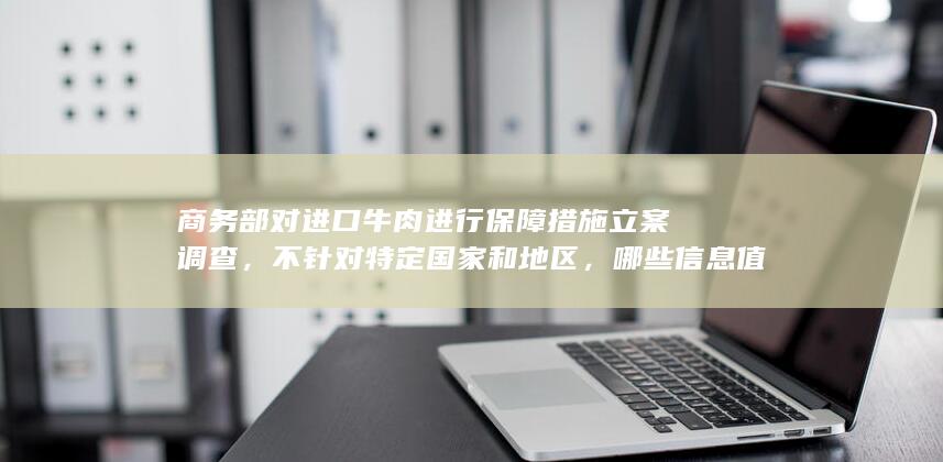 商务部对进口牛肉进行保障措施立案调查，不针对特定国家和地区，哪些信息值得关注？