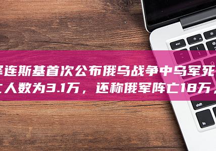 泽连斯基首次公布俄乌战争中乌军死亡人数为 3.1 万，还称俄军阵亡 18 万，如何解读这一数据？