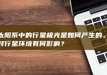 太阳系中的行星极光是如何产生的，对行星环境有何影响？