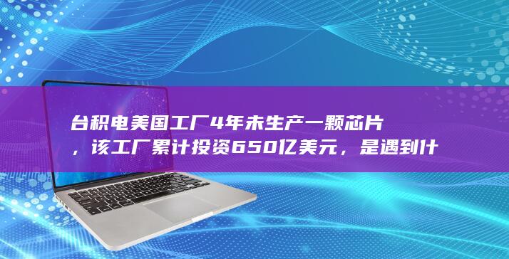 台积电美国工厂 4 年未生产一颗芯片，该工厂累计投资 650 亿美元，是遇到什么问题了？