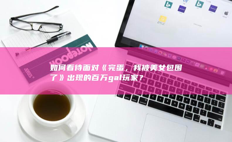 如何看待面对《完蛋，我被美女包围了》出现的百万gal玩家？