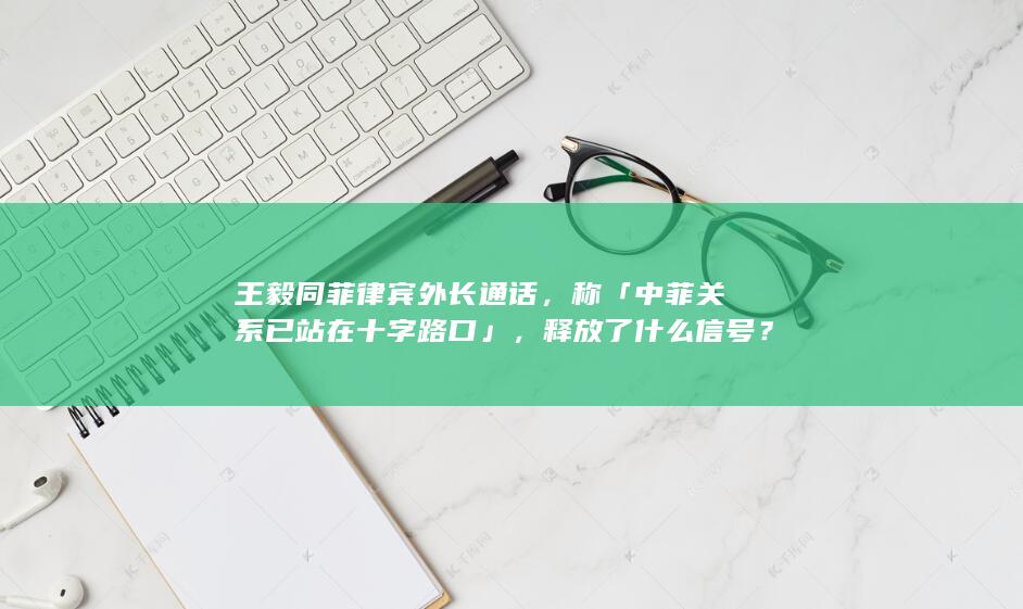 王毅同菲律宾外长通话，称「中菲关系已站在十字路口」，释放了什么信号？