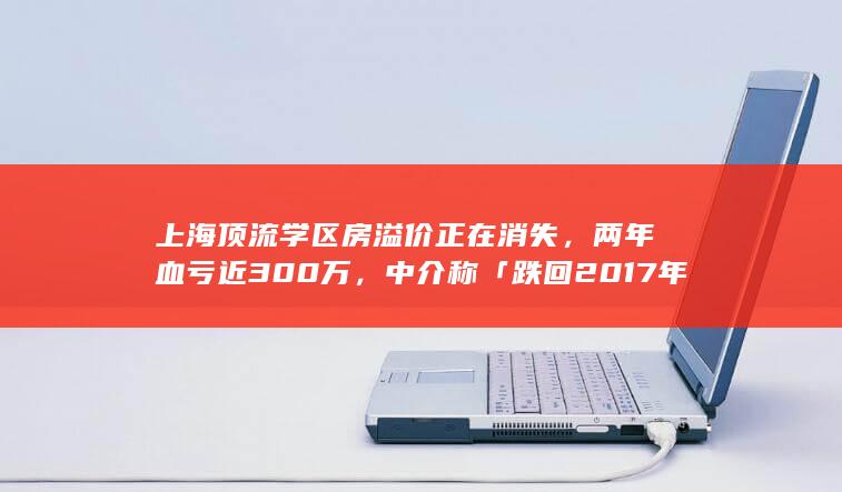 上海顶流学区房溢价正在消失，两年血亏近 300 万，中介称「跌回 2017 年」，释放了哪些信息？