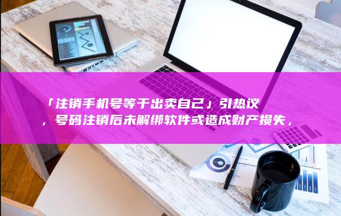 「注销手机号等于出卖自己」引热议，号码注销后未解绑软件或造成财产损失，更换手机号时应如何维护隐私安全？