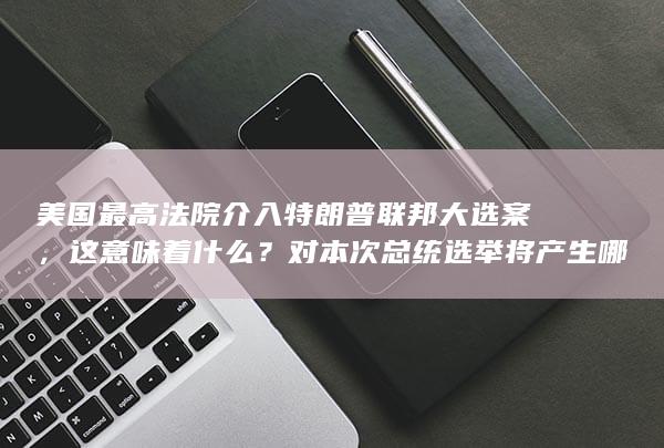 美国最高法院介入特朗普联邦大选案，这意味着什么？对本次总统选举将产生哪些影响？