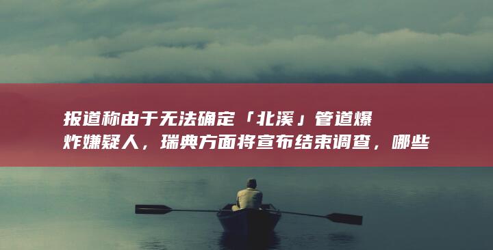 报道称由于无法确定「北溪」管道爆炸嫌疑人，瑞典方面将宣布结束调查，哪些信息值得关注？