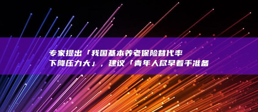 专家提出「我国基本养老保险替代率下降压力大」，建议「青年人尽早着手准备养老」，如何看待这一观点？