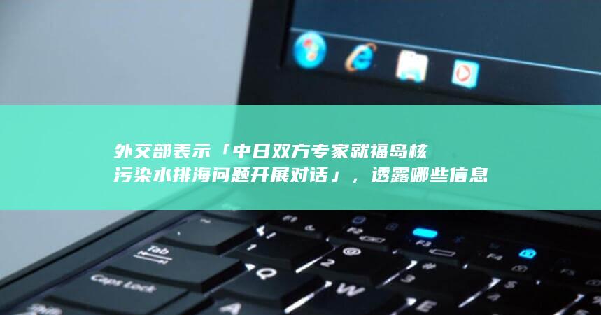 外交部表示「中日双方专家就福岛核污染水排海问题开展对话」，透露哪些信息？