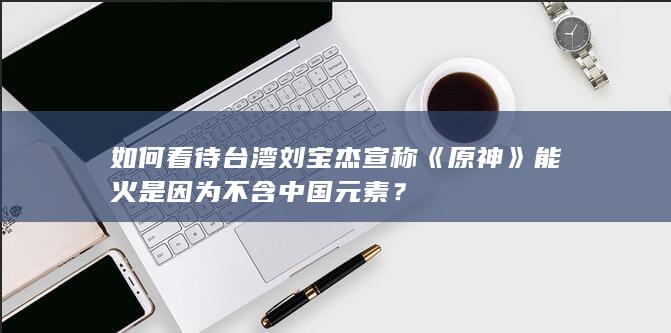 如何看待台湾刘宝杰宣称《原神》能火是因为不含中国元素？