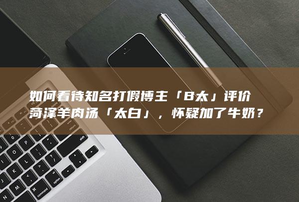 如何看待知名打假博主「B 太」评价菏泽羊肉汤「太白」，怀疑加了牛奶？