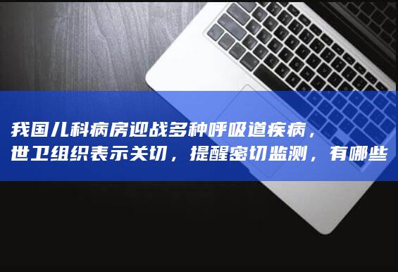 我国儿科病房迎战多种呼吸道疾病，世卫组织表示关切，提醒密切监测，有哪些信息值得关注？