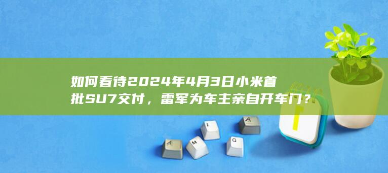 如何看待2024年4月3日小米首批SU7交付，雷军为车主亲自开车门？