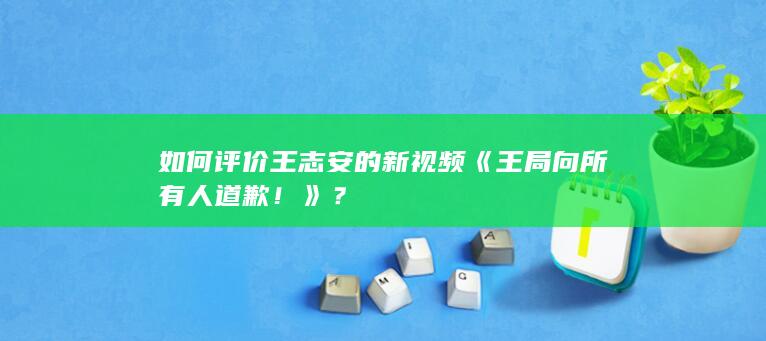 如何评价王志安的新视频《王局向所有人道歉！》？