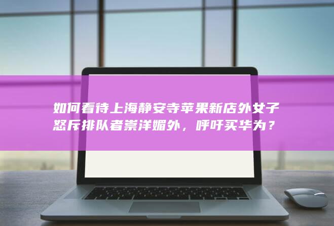 如何看待上海静安寺苹果新店外女子怒斥排队者崇洋媚外，呼吁买华为？