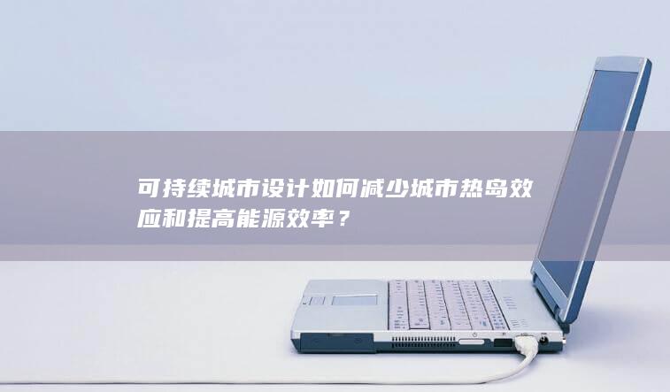 可持续城市设计如何减少城市热岛效应和提高能源效率？