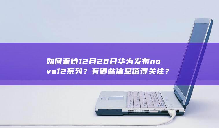 如何看待 12 月 26 日华为发布 nova 12 系列？有哪些信息值得关注？