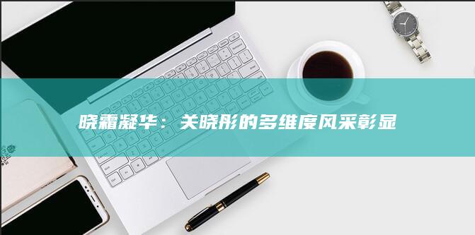 晓霜凝华：关晓彤的多维度风采彰显