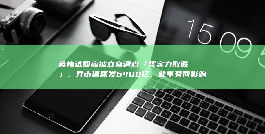 英伟达回应被立案调查「凭实力取胜」，其市值蒸发 6400 亿，此事有何影响？