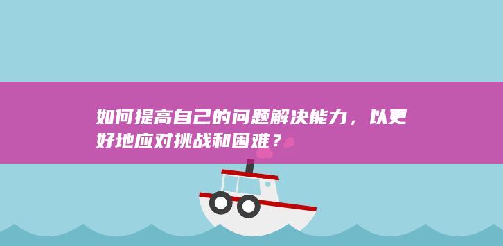 如何提高自己的问题解决能力，以更好地应对挑战和困难？