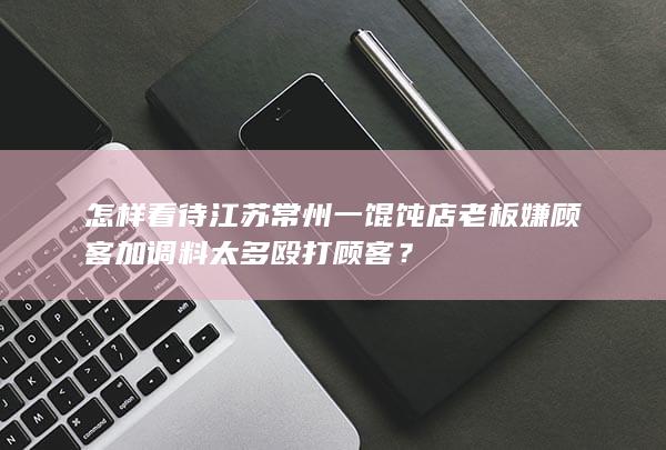 怎样看待江苏常州一馄饨店老板嫌顾客加调料太多殴打顾客？