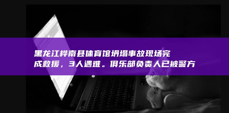 黑龙江桦南县体育馆坍塌事故现场完成救援，3 人遇难。俱乐部负责人已被警方控制，哪些信息值得关注？