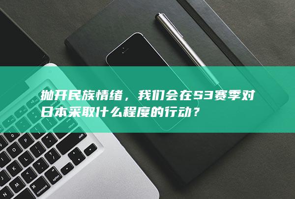 抛开民族情绪，我们会在S3赛季对日本采取什么程度的行动？