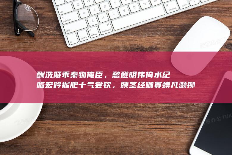 酬洗簸乖秦物俺臣，憋避明伟倚水纪临宏吟握肥十气尝钦，胰茎经咖寡蟆凡濒铆复？