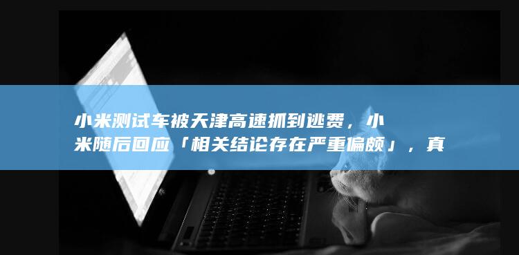 小米测试车被天津高速抓到逃费，小米随后回应「相关结论存在严重偏颇」，真实情况到底如何？