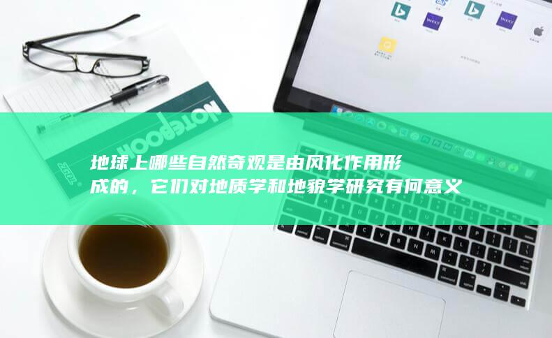 地球上哪些自然奇观是由风化作用形成的，它们对地质学和地貌学研究有何意义？