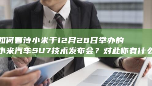 如何看待小米于 12 月 28 日举办的小米汽车 SU7 技术发布会？对此你有什么想说的？