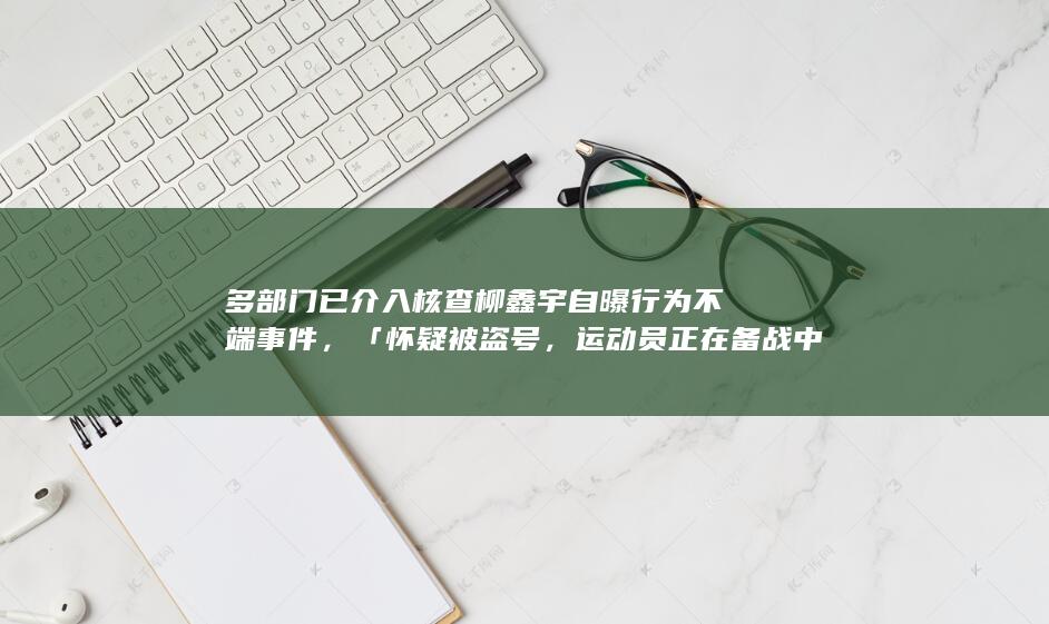 多部门已介入核查柳鑫宇自曝行为不端事件，「怀疑被盗号，运动员正在备战中」，哪些信息值得关注？